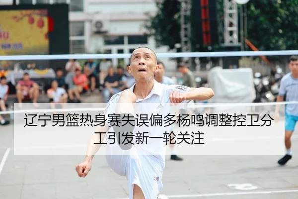辽宁男篮热身赛失误偏多杨鸣调整控卫分工引发新一轮关注